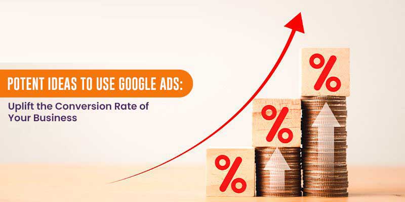 Potent Ideas to Use Google Ads: Uplift the Conversion Rate of Your Business
